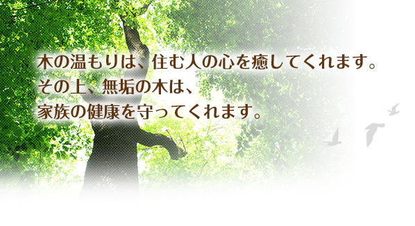 木の温もりは、住む人の心を癒してくれます。その上、無垢の木は、家族の健康を守ってくれます。