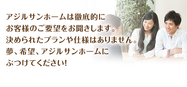 アジルサンホームは徹底的にお客様のご要望をお聞きします。決められたプランや仕様はありません。夢、希望、アジルサンホームにぶつけてください!