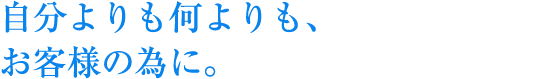 自分よりも何よりも、お客様の為に。