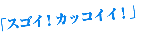 「スゴイ！カッコイイ！」